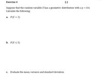 Exercise 4
Suppose that the random variable X has a geometric distribution with a p = 0.4.
Calculate the following:
a. P(X = 2)
b. Р(X < 5)
с.
Evaluate the mean, variance and standard deviation.
