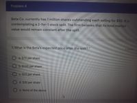 Problem 4
Beta Co. currently has 1 million shares outstanding each selling for $50. It is
contemplating a 2-for-1 stock split. The firm believes that its total market
value would remain constant after the split.
1. What is the Beta's expected price after the split?*
3 pomts
O a. $75 per share
b. $100 per share
O c. $25 per share
d. $30 per share
e. None of the above
