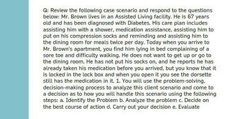 Q: Review the following case scenario and respond to the questions
below: Mr. Brown lives in an Assisted Living facility. He is 67 years
old and has been diagnosed with Diabetes. His care plan includes
assisting him with a shower, medication assistance, assisting him to
put on his compression socks and reminding and assisting him to
the dining room for meals twice per day. Today when you arrive to
Mr. Brown's apartment, you find him lying in bed complaining of a
sore toe and difficulty walking. He does not want to get up or go to
the dining room. He has not put his socks on, and he reports he has
already taken his medication before you arrived, but you know that it
is locked in the lock box and when you open it you see the dorsette
still has the medication in it. 1. You will use the problem-solving,
decision-making process to analyze this client scenario and come to
a decision as to how you will handle this scenario using the following
steps: a. Identify the Problem b. Analyze the problem c. Decide on
the best course of action d. Carry out your decision e. Evaluate