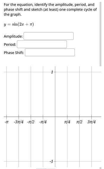 For the equation, identify the amplitude, period, and
phase shift and sketch (at least) one complete cycle of
the graph.
Y sin(2x + π)
=
Amplitude:
Period:
Phase Shift:
-π -3π/4 -π/2 -π/4
1
-1
π/4 π/2 3π/4