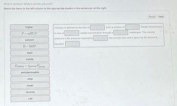 What is osmosis? What is osmotic pressure?
Match the items in the left column to the appropriate blanks in the sentences on the right.
higher
P=nRT/V
solvent
II-MRT
start
solute
Psolation Xsolvent Polvent
semipermeable
stop
lower
reverse
cell
Osmosis is defined as the flow of
solute concentration
to one of
pressure is the pressure required to
equation
from a solution of
Reset Help
through a
solute concentration.
membrane. The osmotic
the osmotic flow and is given by the following