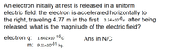 An electron initially at rest is released in a uniform
electric field, the electron is accelerated horizontally to
the right, traveling 4.77 m in the first 3.24x10-6s after being
released, what is the magnitude of the electric field?
electron q: 1.602x10-19 c
m: 9.11x10-31 kg.
Ans in N/C
