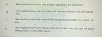 **Perception of Simultaneous Events: Multiple Scenarios**

A) Jake would perceive that both strikes happened at the same time.

B) Jake would perceive the tree in front of him was hit before the tree behind him.

C) Jake would perceive the tree behind him was hit before the tree in front of him.

D) Jake would only perceive seeing the strike behind him first, but hear the sound of the strike in front of him sooner.