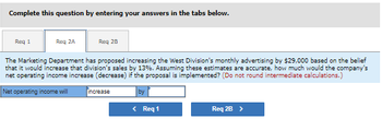 Complete this question by entering your answers in the tabs below.
Req 1
Req 2A
Req 2B
The Marketing Department has proposed increasing the West Division's monthly advertising by $29,000 based on the belief
that it would increase that division's sales by 13%. Assuming these estimates are accurate, how much would the company's
net operating income increase (decrease) if the proposal is implemented? (Do not round intermediate calculations.)
Net operating income will
increase
by
< Req 1
Req 2B >