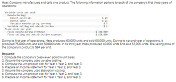 **Haas Company Overview for Educational Website**

Haas Company manufactures and sells one product. The following information pertains to each of the company's first three years of operations:

### Variable Costs per Unit:
**Manufacturing:**
- Direct materials: $29
- Direct labor: $21
- Variable manufacturing overhead: $5

**Variable Selling and Administrative:**
- $1 per unit

### Fixed Costs per Year:
**Manufacturing Overhead:**
- $330,000

**Selling and Administrative Expenses:**
- $150,000

### Production and Sales Data:
- **Year 1:** Produced 60,000 units; Sold 60,000 units.
- **Year 2:** Produced 75,000 units; Sold 50,000 units.
- **Year 3:** Produced 40,000 units; Sold 65,000 units.

The selling price of the company's product is $64 per unit.

### Required Calculations and Analysis:
1. **Compute the company’s break-even point in unit sales.**
2. **Assume the company uses variable costing:**
    - Compute the unit product cost for Year 1, Year 2, and Year 3.
    - Prepare an Income Statement for Year 1, Year 2, and Year 3.
3. **Assume the company uses absorption costing:**
    - Compute the unit product cost for Year 1, Year 2, and Year 3.
    - Prepare an Income Statement for Year 1, Year 2, and Year 3.

In this case, further analysis and detailed calculation would be needed to answer the specific required points such as break-even analysis, unit product cost computation, and preparation of income statements using variable and absorption costing for different years.