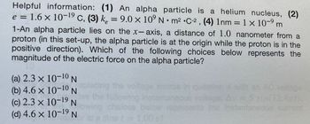 Helpful information: (1) An alpha particle is a helium nucleus, (2)
e = 1.6 × 10-¹⁹ C, (3) k = 9.0 × 10⁹ Nm² C-2, (4) 1nm = 1 × 10-⁹ m
1-An alpha particle lies on the x-axis, a distance of 1.0 nanometer from a
proton (in this set-up, the alpha particle is at the origin while the proton is in the
positive direction). Which of the following choices below represents the
magnitude of the electric force on the alpha particle?
(a) 2.3 × 10-10 N
(b) 4.6 × 10-¹0 N
(c) 2.3 × 10-19 N
(d) 4.6 × 10-19 N
eplacing the voltage sou
the following inst
choices below
time != 1.00 37
instantaneous current