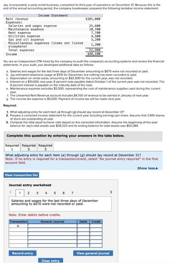 Jay, Incorporated, a party rental business, completed its third year of operations on December 31. Because this is the
end of the annual accounting period, the company bookkeeper prepared the following tentative income statement:
Rent revenue
Income Statement
$101,000
Expenses:
Salaries and wages expense
25,600
Maintenance expense
10,700
Rent expense
7,700
Utilities expense
4,500
Gas and oil expense
3,200
Miscellaneous expenses (items not listed
1,200
elsewhere)
Total expenses
Income
52,900
$48,100
You are an independent CPA hired by the company to audit the company's accounting systems and review the financial
statements. In your audit, you developed additional data as follows:
a. Salaries and wages for the last three days of December amounting to $670 were not recorded or paid.
b. Jay estimated telephone usage at $310 for December, but nothing has been recorded or paid.
c. Depreciation on rental autos, amounting to $22,500 for the current year, was not recorded.
d. Interest on a $10,000, one-year, 8 percent note payable dated October 1 of the current year was not recorded. The
8 percent interest is payable on the maturity date of the note.
e. Maintenance expense excludes $2,500, representing the cost of maintenance supplies used during the current
year.
f. The Unearned Rent Revenue account includes $4,700 of revenue to be earned in January of next year.
g. The income tax expense is $5,000. Payment of income tax will be made next year.
Required:
1. What adjusting entry for each item (a) through (g) should Jay record at December 31?
2. Prepare a corrected income statement for the current year including earnings per share. Assume that 7,400 shares
of stock are outstanding all year.
3. Compute the total asset turnover ratio based on the corrected information. Assume the beginning-of-the-year
balance for Jay's total assets was $58,220 and its ending balance for total assets was $65,380.
Complete this question by entering your answers in the tabs below.
Required Required Required
1
2
3
What adjusting entry for each item (a) through (g) should Jay record at December 31?
Note: If no entry is required for a transaction/event, select "No journal entry required" in the first
account field.
View transaction list
Journal entry worksheet
1
2
34567
Salaries and wages for the last three days of December
amounting to $670 were not recorded or paid.
Note: Enter debits before credits.
Transaction
a.
General Journal
Debit
Credit
Record entry
View general journal
Clear entry
>
Show less▲