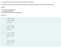 p= proportion of motorists who check their cell phones while driving
A researcher believes that less than 45% of motorists in his country do not check their cell phone when driving
identify
1.The research hypothesis H1
2.The null hypothesis HO
3.The rejection region of the null hypothesis
Select one:
1. H;: p > 0.45
2. Họ: p s 0.45
3. [z, co)
1. H1: p < 0.45
2. Hо: р 2 0.45
3. [z, co0)
1. Н%: р < 0.45
2. Hо: р 2 0.45
3. (-co , -z]
1. H1: p > 0.45
2. Họ: p < 0.45
3. (-co , -z]
