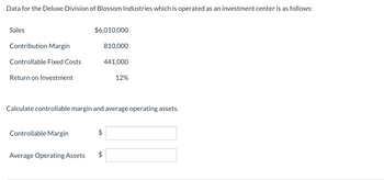 Data for the Deluxe Division of Blossom Industries which is operated as an investment center is as follows:
Sales
Contribution Margin
Controllable Fixed Costs
Return on Investment
Controllable Margin
$6,010,000
Average Operating Assets
810,000
Calculate controllable margin and average operating assets.
$
441,000
12%