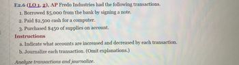 E2.6 (LO 1, 2), AP Fredo Industries had the following transactions.
1. Borrowed $5,000 from the bank by signing a note.
2. Paid $2,500 cash for a computer.
3. Purchased $450 of supplies on account.
Instructions
a. Indicate what accounts are increased and decreased by each transaction.
b. Journalize each transaction. (Omit explanations.)
Analyze transactions and journalize.