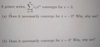 A
A power series, CnT" converges for r = 3.
.
(a) Does it necessarily converge for r =
-2? Why, why not?
(b) Does it necessarily converge for r = 4? Why, why not?
