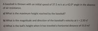 A baseball is thrown with an initial speed of 37.5 m/s at a 42.0° angle in the absence
of air resistance.
a) What is the maximum height reached by the baseball?
b) What is the magnitude and direction of the baseball's velocity at t = 2.50 s?
c) What is the ball's height when it has traveled a horizontal distance of 55.0 m?
