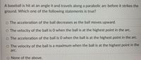 A baseball is hit at an angle 0 and travels along a parabolic arc before it strikes the
ground. Which one of the following statements is true?
O The acceleration of the ball decreases as the ball moves upward.
O The velocity of the ball is O when the ball is at the highest point in the arc.
O The acceleration of the ball is 0 when the ball is at the highest point in the arc.
O The velocity of the ball is a maximum when the ball is at the highest point in the
arc.
O None of the above.
