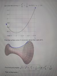 Let C be the curve y
for 0.6 <z < 1.8.
1.2
1.1
0.9
08
0.7
0.6.75
1.25
7,5
1.75
Find the surface area of revolution about the x-axis of C.
First find and simplify
1.
2x2
Then surface area =
3.
