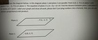 See the diagram below. In this diagram plane 1 and plane 2 are parallel. Point Q (0, 2, 7) is on plane 1 and
point P (1, - 3, 7) is on plane 2. The equation of plane 2 is 2x + hy + kz=10. Find the distance between plane 1 and plane 2
in terms of h and k. Label your graph and show all work, please don't just plug numbers into a formula. Hint, you can use
vector projections/a dot product.
Plane 2:
. P (1, -3, 7)
Plane 1:
. Q (0, 2, 7)
