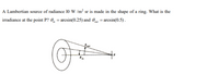 A Lambertian source of radiance 10 W /m? sr is made in the shape of a ring. What is the
irradiance at the point P? 0, = arcsin(0.25) and 0m = arcsin(0.5).
out
P
