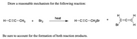 Draw a reasonable mechanism for the following reaction:
H
heat
C=C=C
+
H-CEC-CH3
Br2
H-CEC-CH,Br
+
Br
Be sure to account for the formation of both reaction products.
