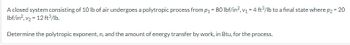 A closed system consisting of 10 lb of air undergoes a polytropic process from p₁ = 80 lbf/in², v₁ = 4 ft³/lb to a final state where p2 = 20
lbf/in², v₂ = 12 ft³/lb.
Determine the polytropic exponent, n, and the amount of energy transfer by work, in Btu, for the process.