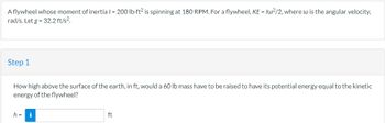 A flywheel whose moment of inertia /= 200 lb-ft2 is spinning at 180 RPM. For a flywheel, KE = Iw2/2, where w is the angular velocity,
rad/s. Let g = 32.2 ft/s².
Step 1
How high above the surface of the earth, in ft, would a 60 lb mass have to be raised to have its potential energy equal to the kinetic
energy of the flywheel?
h = i
ft