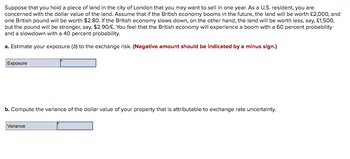 Suppose that you hold a piece of land in the city of London that you may want to sell in one year. As a U.S. resident, you are
concerned with the dollar value of the land. Assume that if the British economy booms in the future, the land will be worth £2,000, and
one British pound will be worth $2.80. If the British economy slows down, on the other hand, the land will be worth less, say, £1,500,
but the pound will be stronger, say, $2.90/£. You feel that the British economy will experience a boom with a 60 percent probability
and a slowdown with a 40 percent probability.
a. Estimate your exposure (b) to the exchange risk. (Negative amount should be indicated by a minus sign.)
Exposure
b. Compute the variance of the dollar value of your property that is attributable to exchange rate uncertainty.
Variance