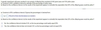 A genetic experiment with peas resulted in one sample of offspring that consisted of 442 green peas and 154 yellow peas.
a. Construct a 95% confidence interval to estimate of the percentage of yellow peas.
b. Based on the confidence interval, do the results of the experiment appear to contradict the expectation that 25% of the offspring peas would be yellow?
a. Construct a 95% confidence interval. Express the percentages in decimal form.
<p<
(Round to three decimal places as needed.)
b. Based on the confidence interval, do the results of the experiment appear to contradict the expectation that 25% of the offspring peas would be yellow?
No, the confidence interval includes 0.25, so the true percentage could easily equal 25%
Yes, the confidence interval does not include 0.25, so the true percentage could not equal 25%