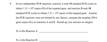 V.
In two independent PCR reactions, reaction A took 15 standard PCR cycles to
obtain 1.31 × 108 copies (N) of the targeted gene, and reaction B took 18
standard PCR cycles to obtain 1.31 × 108 copies of the targeted gene. Assume
the PCR reactions were not limited by any factors, compute the template DNA
gene copies (No) in reactions A and B. Round up your answers to integers.
No in the Reaction A:
No in the Reaction B: