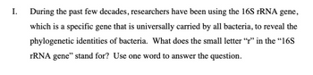 I.
During the past few decades, researchers have been using the 16S rRNA gene,
which is a specific gene that is universally carried by all bacteria, to reveal the
phylogenetic identities of bacteria. What does the small letter "r" in the "16S
rRNA gene" stand for? Use one word to answer the question.