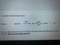 Consider the following reaction:
AIC
Toluene
MECOCI
Me-
COME
TICI
How are these products being formed? Show all appropriate steps (mechanism) in this
reaction. Show all appropriate arrows!!!
