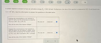 ✓ 1
✓ 2
✓ 3
4
Suppose the concentrations of all reactants is
kept the same, but the temperature is raised by
5% from 265. K to 278. K.
How will the rate of the reaction change?
Suppose the concentrations of all reactants is
kept the same, but the catalyst is added, which
has the effect of lowering the activation energy
by 5%, from 38.0 kJ/mol to 36.1 kJ/mol.
How will the rate of the reaction change?
5
The rate will
A certain reaction is known to have an activation energy E = 38.0 kJ/mol. Furthermore, the rate of this reaction is measured at 265. K and found to be
3.2 x 10¹ M/s. Use this information to answer the questions in the table below.
The rate will
6
choose one
choose one
X
S
O
7
©
8
9
10