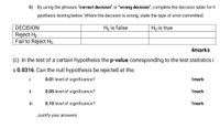 b) By using the phrases "correct decision" or "wrong decision", complete the decision table for h
ypothesis testing below. Where the decision is wrong, state the type of error committed.
DECISION
Họ is false
Ho is true
Reject Ho
Fail to Reject Ho
4marks
(c) In the test of a certain hypothesis the p-value corresponding to the test statistics i
s 0.0316. Can the null hypothesis be rejected at the;
i.
0.01 level of significance?
1mark
i.
0.05 level of significance?
1mark
i.
0.10 level of significance?
1mark
Justify your answers.
