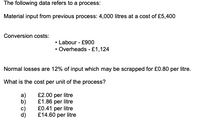 The following data refers to a process:
Material input from previous process: 4,000 litres at a cost of £5,400
Conversion costs:
• Labour - £900
• Overheads - £1,124
Normal losses are 12% of input which may be scrapped for £0.80 per litre.
What is the cost per unit of the process?
£2.00 per litre
£1.86 per litre
£0.41 per litre
£14.60 per litre
a)
b)
