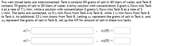 Two well-mixed tanks are interconnected. Tank A contains 60 grams of salt in 40 liters of water, and Tank B
contains 70 grams of salt in 20 liters of water. A briny solution with concentration 2 gram/L flows into Tank
A at a rate of 7 L/min, while a solution with concentration 3 grams/L flows into Tank B at a rate of 5
L/min. The tanks are connected, so 8 L/min flows from Tank A to Tank B, while 1 L/min flows from Tank B
to Tank A. An additional 12 L/min drains from Tank B. Letting x1 represent the grams of salt in Tank A, and
x2 represent the grams of salt in Tank B, set up the IVP for amount of salt in these two tanks.
x2
x1(0)
=
'
23(0)
=