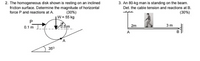 2. The homogeneous disk shown is resting on an inclined
friction surface. Determine the magnitude of horizontal
force P and reactions at A
3. An 80-kg man is standing on the beam.
Det. the cable tension and reactions at B.
(30%)
W= 55 kg
(30%)
P
3 m
0.1 m J om
2m
A.
35°
