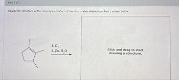 Part 2 of 2
Provide the structure of the ozonolysis product of the most stable alkene from Part 1 shown below.
1.0,
2. Zn, H₂O
Click and drag to start
drawing a structure.