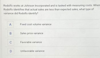 Rodolfo works at Johnson Incorporated and is tasked with measuring costs. When
Rodolfo identifies that actual sales are less than expected sales, what type of
variance did Rodolfo identify?
A
Fixed cost volume variance
B
Sales price variance
C
Favorable variance
D
Unfavorable variance