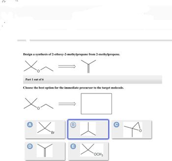 Cr
{
Design a synthesis of 2-ethoxy-2-methylpropane from 2-methylpropene.
X₂
Part 1 out of 6
Choose the best option for the immediate precursor to the target molecule.
D
Br
Xa
OCH 3