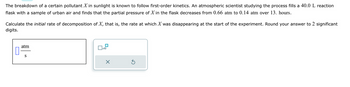 The breakdown of a certain pollutant \( X \) in sunlight is known to follow first-order kinetics. An atmospheric scientist studying the process fills a 40.0 L reaction flask with a sample of urban air and finds that the partial pressure of \( X \) in the flask decreases from 0.66 atm to 0.14 atm over 13. hours.

Calculate the initial rate of decomposition of \( X \), that is, the rate at which \( X \) was disappearing at the start of the experiment. Round your answer to 2 significant digits.

The diagram on the lower left shows a unit of measurement, “atm/s,” suggesting the answer should be given in atmospheres per second. On the lower right, there is an input box with a check option for “x10,” likely indicating the option to express the answer in scientific notation. There are also buttons for submitting the answer or clearing the response.