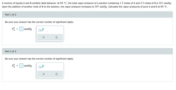 A mixture of liquids A and B exhibits ideal behavior. At 84 °C, the total vapor pressure of a solution containing 1.2 moles of A and 2.3 moles of B is 321 mmHg.
Upon the addition of another mole of B to the solution, the vapor pressure increases to 347 mmHg. Calculate the vapor pressures of pure A and B at 84 °C.
Part 1 of 2
Be sure your answer has the correct number of significant digits.
Pº
A
Part 2 of 2
=
mmHg
Ox x10
Pº = mmHg
B
X
Be sure your answer has the correct number of significant digits.
x10
Ś
X
Ś