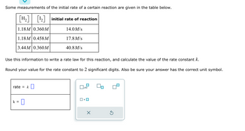 Some measurements of the initial rate of a certain reaction are given in the table below.
[H₂] [¹₂] initial rate of reaction
1.18M 0.360 M
14.0 M/s
1.18M 0.458M
17.8 M/s
3.44M 0.360 M
40.8 M/s
Use this information to write a rate law for this reaction, and calculate the value of the rate constant k.
Round your value for the rate constant to 2 significant digits. Also be sure your answer has the correct unit symbol.
rate = k []
k =
0
▬
x10
•
×
Ś