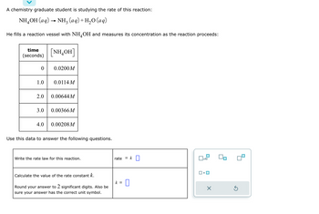 A chemistry graduate student is studying the rate of this reaction:
NH,OH (aq) → NH, (aq)+H,O (aq)
He fills a reaction vessel with NH4OH and measures its concentration as the reaction proceeds:
time
(seconds)
0
1.0
3.0
[NH,OH]
4.0
0.0200M
2.0 0.00644 M
0.0114 M
0.00366M
0.00208M
Use this data to answer the following questions.
Write the rate law for this reaction.
Calculate the value of the rate constant k.
Round your answer to 2 significant digits. Also be
sure your answer has the correct unit symbol.
rate
= k
k = 0
x10
Ś