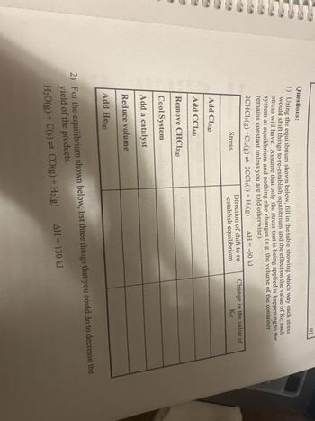 Questions:
1) Using the equilibrium shown below, fill in the table showing which way each stress
would shift things to re-establish equilibrium and the effect on the value of Kc each
stress will have. Assume that only the stress that is being applied is happening to the
system at equilibrium and nothing else changes (e.g. the volume of the container
remains constant unless you are told otherwise).
2CHCl3(g) +Cl2(g) = 2CC14(1) + H₂(g)
Stress
Add Cl2(g)
Add CC140)
Remove CHCl3(g)
Cool System
Add a catalyst
Reduce volume
Add He(g)
AH = -60 kJ
Direction of shift to re-
establish equilibrium
93
ΔΗ = 130 kJ
Change in the value of
Kc
2) For the equilibrium shown below, list three things that you could do to decrease the
yield of the products.
H₂O(g) + C(s) = CO(g) + H₂(g)