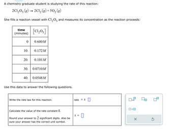 A chemistry graduate student is studying the rate of this reaction:
2C1,O, (g)
2Cl₂ (g) +50₂ (g)
She fills a reaction vessel with C1₂05 and measures its concentration as the reaction proceeds:
time
(minutes)
0
10.
20.
[C1,05]
40.
0.600M
0.172M
0.101 M
30. 0.0710M
0.0548M
Use this data to answer the following questions.
Write the rate law for this reaction.
Calculate the value of the rate constant k.
Round your answer to 2 significant digits. Also be
sure your answer has the correct unit symbol.
rate = k
k = 0
x10
ロ・ロ
X
Ś