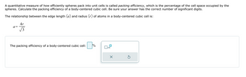 A quantitative measure of how efficiently spheres pack into unit cells is called packing efficiency, which is the percentage of the cell space occupied by the
spheres. Calculate the packing efficiency of a body-centered cubic cell. Be sure your answer has the correct number of significant digits.
The relationship between the edge length (a) and radius (r) of atoms in a body-centered cubic cell is:
a =
4r
3
The packing efficiency of a body-centered cubic cell:
%
0x
x10
X
Ś