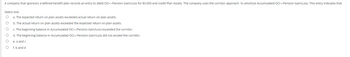 A company that sponsors a defined benefit plan records an entry to debit OCI-Pension Gain/Loss for $5,000 and credit Plan Assets. The company uses the corridor approach to amortize Accumulated OCI-Pension Gain/Loss. This entry indicates that
Select one:
O a. The expected return on plan assets exceeded actual return on plan assets.
O
b. The actual return on plan assets exceeded the expected return on plan assets.
O
c. The beginning balance in Accumulated OCI-Pension Gain/Loss exceeded the corridor.
O d. The beginning balance in Accumulated OCI-Pension Gain/Loss did not exceed the corridor.
e. a and c
f. b and d
OO
