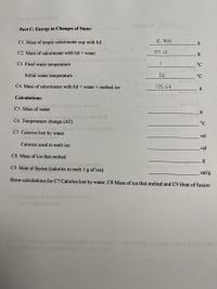 Pood
Serving e
Part C: Energy in Changes of State:
C1. Mass of empty calorimeter cup with lid
6. 83S
g
C2. Mass of calorimeter with lid + water
107.15
g
C3. Final water temperature
°C
Initial water temperature
22
°C
C4. Mass of calorimeter with lid + water + melted ice
135.C64
Calculations:
servieg
C5. Mass of water
vie) listed on the Inel
C6. Temperature change (AT)
°C
bchydraie
C7. Calories lost by water
cal
Calories used to melt ice
cal
C8. Mass of ice that melted
C9. Heat of fusion (calories to melt 1 g of ice)
cal/g
Show calculations for C7 Calories lost by water, C8 Mass of ice that melted and C9 Heat of fusion:
od mober
srving compare
