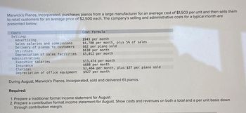 Marwick's Pianos, Incorporated, purchases pianos from a large manufacturer for an average cost of $1,503 per unit and then sells them
to retail customers for an average price of $2,500 each. The company's selling and administrative costs for a typical month are
presented below:
Costs
Selling:
Advertising
Sales salaries and commissions
Delivery of pianos to customers
Utilities
Cost Formula
$943 per month
$4,780 per month, plus 5% of sales
$62 per piano sold
$638 per month
$5,012 per month
Depreciation of sales facilities
Administrative:
Executive salaries
$13,474 per month
Insurance
$688 per month
Clerical
$2,464 per month, plus $37 per
$927 per month
Depreciation of office equipment
During August, Marwick's Pianos, Incorporated, sold and delivered 61 pianos.
Lano sold
Required:
1. Prepare a traditional format income statement for August.
2. Prepare a contribution format income statement for August. Show costs and revenues on both a total and a per unit basis down
through contribution margin.