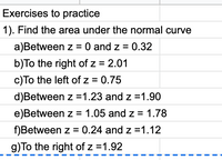 Exercises to practice
1). Find the area under the normal curve
a)Between z = 0 and z = 0.32
b)To the right of z = 2.01
c)To the left of z = 0.75
d)Between z =1.23 and z =1.90
e)Between z = 1.05 and z = 1.78
f)Between z = 0.24 and z =1.12
g)To the right of z =1.92
