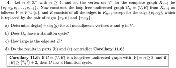 4. Let nЄ Z+ with n ≥ 4, and let the vertex set V' for the complete graph K-1 be
{V1, V2, V3, ..., Un−1}. Now construct the loop-free undirected graph G = (V,E) from KË−1 as
follows: V = V'U{v}, and E consists of all the edges in K-1 except for the edge {v1, v2}, which
is replaced by the pair of edges {v1, v} and {v, v2}.
a) Determine deg(x) + deg(y) for all nonadjacent vertices x and y in V.
b) Does G have a Hamilton cycle?
c) How large is the edge set E?
d) Do the results in parts (b) and (c) contradict Corollary 11.6?
Corollary 11.6: If G = (V,E) is a loop-free undirected graph with |V| = n ≥ 3, and if
|E| ≥ ("₂¹) +2, then G has a Hamilton cycle.