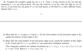 6. Consider the complete graph Kn for n ≥ 3. Color r of the vertices in K, red and the
remaining n − r(= g) vertices green. For any two vertices v, w in Kn, color the edge {v, w} (1)
red if v, w are both red, (2) green if v, w are both green, or (3) blue if v, w have different colors.
Assume that r≥ g.
1
a) Show that for r = 6 and g = 3 (and n = 9) the total number of red and green edges in K9
equals the number of blue edges in K9.
b) Show that the total number of red and green edges in K, equals the number of blue edges
in K, if and only if n = r+g, where 9, r are consecutive triangular numbers.
[The triangular numbers are defined recursively by t₁ = 1,tn+1
tn = n(n+1)/2. Hence t₁ = 1, t2 = 3, t3 = 6,...]
=
= t + (n+1), n > 1; so