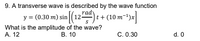 9. A transverse wave is described by the wave function
rady
(0.30 m) sin (12) t + (10 m-+)x
y =
What is the amplitude of the wave?
A. 12
В. 10
C. 0.30
d. 0
